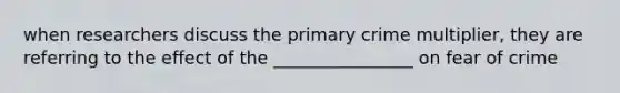 when researchers discuss the primary crime multiplier, they are referring to the effect of the ________________ on fear of crime