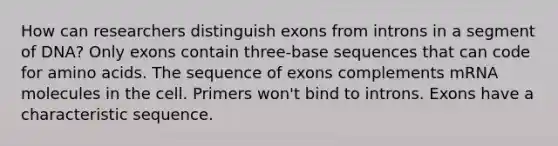 How can researchers distinguish exons from introns in a segment of DNA? Only exons contain three-base sequences that can code for amino acids. The sequence of exons complements mRNA molecules in the cell. Primers won't bind to introns. Exons have a characteristic sequence.