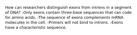 How can researchers distinguish exons from introns in a segment of DNA? -Only exons contain three-base sequences that can code for amino acids. -The sequence of exons complements mRNA molecules in the cell. -Primers will not bind to introns. -Exons have a characteristic sequence.