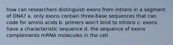 how can researchers distinguish exons from introns in a segment of DNA? a. only exons contain three-base sequences that can code for amino acids b. primers won't bind to introns c. exons have a characteristic sequence d. the sequence of exons complements mRNA molecules in the cell