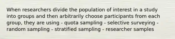 When researchers divide the population of interest in a study into groups and then arbitrarily choose participants from each group, they are using - quota sampling - selective surveying - random sampling - stratified sampling - researcher samples