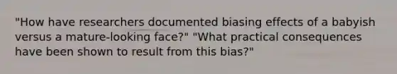 "How have researchers documented biasing effects of a babyish versus a mature-looking face?" "What practical consequences have been shown to result from this bias?"