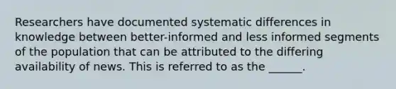 Researchers have documented systematic differences in knowledge between better-informed and less informed segments of the population that can be attributed to the differing availability of news. This is referred to as the ______.