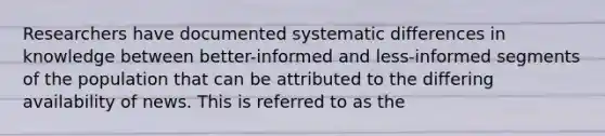 Researchers have documented systematic differences in knowledge between better-informed and less-informed segments of the population that can be attributed to the differing availability of news. This is referred to as the