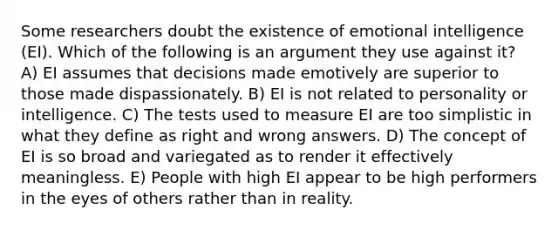 Some researchers doubt the existence of emotional intelligence (EI). Which of the following is an argument they use against it? A) EI assumes that decisions made emotively are superior to those made dispassionately. B) EI is not related to personality or intelligence. C) The tests used to measure EI are too simplistic in what they define as right and wrong answers. D) The concept of EI is so broad and variegated as to render it effectively meaningless. E) People with high EI appear to be high performers in the eyes of others rather than in reality.