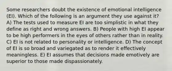 Some researchers doubt the existence of emotional intelligence (EI). Which of the following is an argument they use against it? A) The tests used to measure EI are too simplistic in what they define as right and wrong answers. B) People with high EI appear to be high performers in the eyes of others rather than in reality. C) EI is not related to personality or intelligence. D) The concept of EI is so broad and variegated as to render it effectively meaningless. E) EI assumes that decisions made emotively are superior to those made dispassionately.