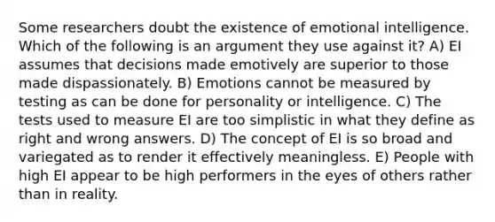 Some researchers doubt the existence of emotional intelligence. Which of the following is an argument they use against it? A) EI assumes that decisions made emotively are superior to those made dispassionately. B) Emotions cannot be measured by testing as can be done for personality or intelligence. C) The tests used to measure EI are too simplistic in what they define as right and wrong answers. D) The concept of EI is so broad and variegated as to render it effectively meaningless. E) People with high EI appear to be high performers in the eyes of others rather than in reality.