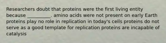 Researchers doubt that proteins were the first living entity because __________. amino acids were not present on early Earth proteins play no role in replication in today's cells proteins do not serve as a good template for replication proteins are incapable of catalysis