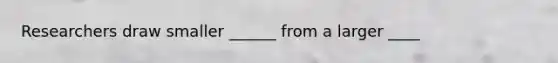 Researchers draw smaller ______ from a larger ____