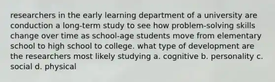 researchers in the early learning department of a university are conduction a long-term study to see how problem-solving skills change over time as school-age students move from elementary school to high school to college. what type of development are the researchers most likely studying a. cognitive b. personality c. social d. physical