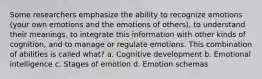 Some researchers emphasize the ability to recognize emotions (your own emotions and the emotions of others), to understand their meanings, to integrate this information with other kinds of cognition, and to manage or regulate emotions. This combination of abilities is called what? a. Cognitive development b. Emotional intelligence c. Stages of emotion d. Emotion schemas