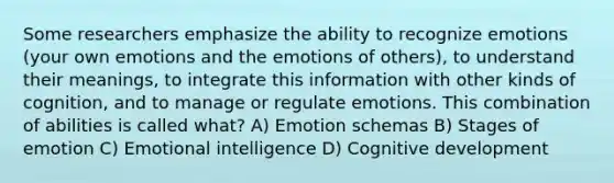 Some researchers emphasize the ability to recognize emotions (your own emotions and the emotions of others), to understand their meanings, to integrate this information with other kinds of cognition, and to manage or regulate emotions. This combination of abilities is called what? A) Emotion schemas B) Stages of emotion C) Emotional intelligence D) Cognitive development