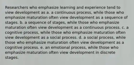 Researchers who emphasize learning and experience tend to view development as a. a continuous process, while those who emphasize maturation often view development as a sequence of stages. b. a sequence of stages, while those who emphasize maturation often view development as a continuous process. c. a cognitive process, while those who emphasize maturation often view development as a social process. d. a social process, while those who emphasize maturation often view development as a cognitive process. e. an emotional process, while those who emphasize maturation often view development in discrete stages.