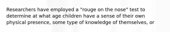 Researchers have employed a "rouge on the nose" test to determine at what age children have a sense of their own physical presence, some type of knowledge of themselves, or