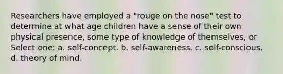 Researchers have employed a "rouge on the nose" test to determine at what age children have a sense of their own physical presence, some type of knowledge of themselves, or Select one: a. self-concept. b. self-awareness. c. self-conscious. d. theory of mind.