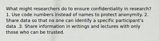 What might researchers do to ensure confidentiality in research? 1. Use code numbers instead of names to protect anonymity. 2. Share data so that no one can identify a specific participant's data .3. Share information in writings and lectures with only those who can be trusted.