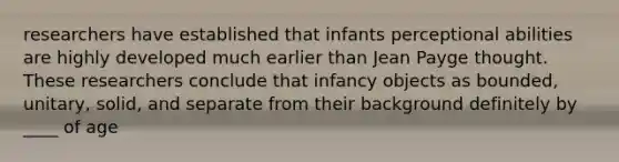 researchers have established that infants perceptional abilities are highly developed much earlier than Jean Payge thought. These researchers conclude that infancy objects as bounded, unitary, solid, and separate from their background definitely by ____ of age