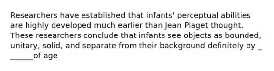 Researchers have established that infants' perceptual abilities are highly developed much earlier than Jean Piaget thought. These researchers conclude that infants see objects as bounded, unitary, solid, and separate from their background definitely by _ ______of age