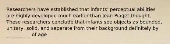 Researchers have established that infants' perceptual abilities are highly developed much earlier than Jean Piaget thought. These researchers conclude that infants see objects as bounded, unitary, solid, and separate from their background definitely by __________ of age