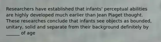 Researchers have established that infants' perceptual abilities are highly developed much earlier than Jean Piaget thought. These researches conclude that infants see objects as bounded, unitary, solid and separate from their background definitely by ______ of age