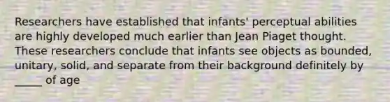 Researchers have established that infants' perceptual abilities are highly developed much earlier than Jean Piaget thought. These researchers conclude that infants see objects as bounded, unitary, solid, and separate from their background definitely by _____ of age