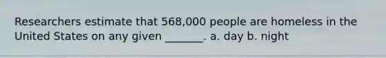 Researchers estimate that 568,000 people are homeless in the United States on any given _______. a. day b. night
