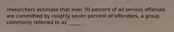 researchers estimate that over 70 percent of all serious offenses are committed by roughly seven percent of offenders, a group commonly referred to as _____