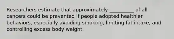 Researchers estimate that approximately __________ of all cancers could be prevented if people adopted healthier behaviors, especially avoiding smoking, limiting fat intake, and controlling excess body weight.