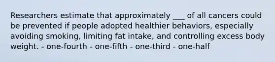 Researchers estimate that approximately ___ of all cancers could be prevented if people adopted healthier behaviors, especially avoiding smoking, limiting fat intake, and controlling excess body weight. - one-fourth - one-fifth - one-third - one-half