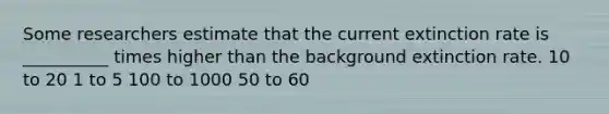Some researchers estimate that the current extinction rate is __________ times higher than the background extinction rate. 10 to 20 1 to 5 100 to 1000 50 to 60
