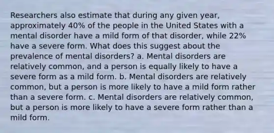 Researchers also estimate that during any given year, approximately 40% of the people in the United States with a mental disorder have a mild form of that disorder, while 22% have a severe form. What does this suggest about the prevalence of mental disorders? a. Mental disorders are relatively common, and a person is equally likely to have a severe form as a mild form. b. Mental disorders are relatively common, but a person is more likely to have a mild form rather than a severe form. c. Mental disorders are relatively common, but a person is more likely to have a severe form rather than a mild form.