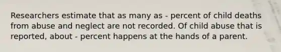 Researchers estimate that as many as - percent of child deaths from abuse and neglect are not recorded. Of child abuse that is reported, about - percent happens at the hands of a parent.