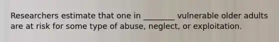 Researchers estimate that one in ________ vulnerable older adults are at risk for some type of abuse, neglect, or exploitation.