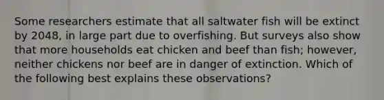 Some researchers estimate that all saltwater fish will be extinct by 2048, in large part due to overfishing. But surveys also show that more households eat chicken and beef than fish; however, neither chickens nor beef are in danger of extinction. Which of the following best explains these observations?