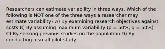 Researchers can estimate variability in three ways. Which of the following is NOT one of the three ways a researcher may estimate variability? A) By examining research objectives against costs B) By assuming maximum variability (p = 50%, q = 50%) C) By seeking previous studies on the population D) By conducting a small pilot study