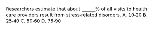 Researchers estimate that about ______% of all visits to health care providers result from stress-related disorders. A. 10-20 B. 25-40 C. 50-60 D. 75-90