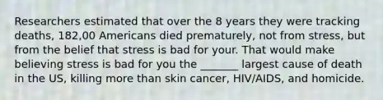 Researchers estimated that over the 8 years they were tracking deaths, 182,00 Americans died prematurely, not from stress, but from the belief that stress is bad for your. That would make believing stress is bad for you the _______ largest cause of death in the US, killing more than skin cancer, HIV/AIDS, and homicide.