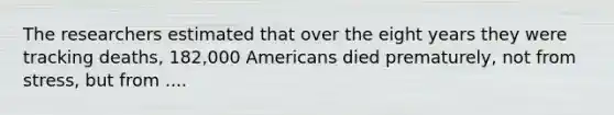 The researchers estimated that over the eight years they were tracking deaths, 182,000 Americans died prematurely, not from stress, but from ....