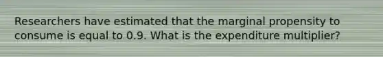 Researchers have estimated that the marginal propensity to consume is equal to 0.9. What is the expenditure multiplier?