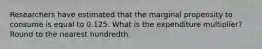 Researchers have estimated that the marginal propensity to consume is equal to 0.125. What is the expenditure multiplier? Round to the nearest hundredth.