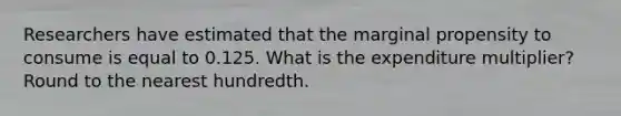 Researchers have estimated that the marginal propensity to consume is equal to 0.125. What is the expenditure multiplier? Round to the nearest hundredth.