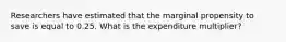 Researchers have estimated that the marginal propensity to save is equal to 0.25. What is the expenditure multiplier?