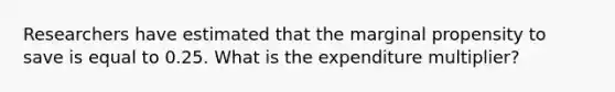 Researchers have estimated that the marginal propensity to save is equal to 0.25. What is the expenditure multiplier?