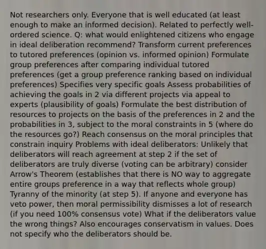 Not researchers only. Everyone that is well educated (at least enough to make an informed decision). Related to perfectly well-ordered science. Q: what would enlightened citizens who engage in ideal deliberation recommend? Transform current preferences to tutored preferences (opinion vs. informed opinion) Formulate group preferences after comparing individual tutored preferences (get a group preference ranking based on individual preferences) Specifies very specific goals Assess probabilities of achieving the goals in 2 via different projects via appeal to experts (plausibility of goals) Formulate the best distribution of resources to projects on the basis of the preferences in 2 and the probabilities in 3, subject to the moral constraints in 5 (where do the resources go?) Reach consensus on the moral principles that constrain inquiry Problems with ideal deliberators: Unlikely that deliberators will reach agreement at step 2 if the set of deliberators are truly diverse (voting can be arbitrary) consider Arrow's Theorem (establishes that there is NO way to aggregate entire groups preference in a way that reflects whole group) Tyranny of the minority (at step 5). If anyone and everyone has veto power, then moral permissibility dismisses a lot of research (if you need 100% consensus vote) What if the deliberators value the wrong things? Also encourages conservatism in values. Does not specify who the deliberators should be.