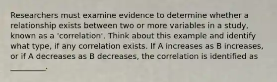 Researchers must examine evidence to determine whether a relationship exists between two or more variables in a study, known as a 'correlation'. Think about this example and identify what type, if any correlation exists. If A increases as B increases, or if A decreases as B decreases, the correlation is identified as _________.