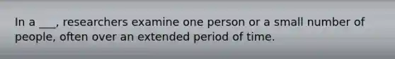 In a ___, researchers examine one person or a small number of people, often over an extended period of time.