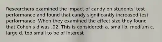 Researchers examined the impact of candy on students' test performance and found that candy significantly increased test performance. When they examined the effect size they found that Cohen's d was .02. This is considered: a. small b. medium c. large d. too small to be of interest