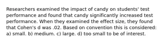 Researchers examined the impact of candy on students' test performance and found that candy significantly increased test performance. When they examined the effect size, they found that Cohen's d was .02. Based on convention this is considered: a) small. b) medium. c) large. d) too small to be of interest.