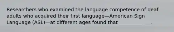 Researchers who examined the language competence of deaf adults who acquired their first language—American Sign Language (ASL)—at different ages found that _____________.