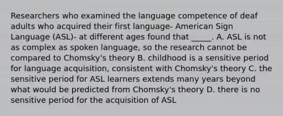 Researchers who examined the language competence of deaf adults who acquired their first language- American Sign Language (ASL)- at different ages found that _____. A. ASL is not as complex as spoken language, so the research cannot be compared to Chomsky's theory B. childhood is a sensitive period for language acquisition, consistent with Chomsky's theory C. the sensitive period for ASL learners extends many years beyond what would be predicted from Chomsky's theory D. there is no sensitive period for the acquisition of ASL